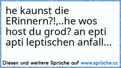 he kaunst die ERinnern?!,..he wos host du grod? an epti apti leptischen anfall...