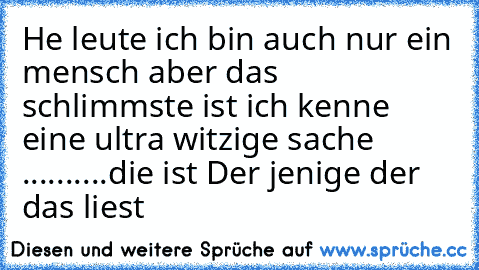 He leute ich bin auch nur ein mensch aber das schlimmste ist ich kenne eine ultra witzige sache ..........
die ist 
Der jenige der das liest