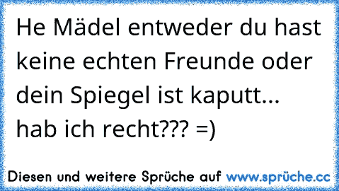 He Mädel entweder du hast keine echten Freunde oder dein Spiegel ist kaputt... hab ich recht??? =)