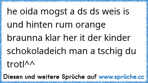 he oida mogst a ds ds weis is und hinten rum orange braun
na klar her it der kinder schokolade
ich man a tschig du trotl^^