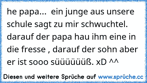 he papa...  ein junge aus unsere schule sagt zu mir schwuchtel. darauf der papa hau ihm eine in die fresse , darauf der sohn aber er ist sooo süüüüüüß. xD ^^