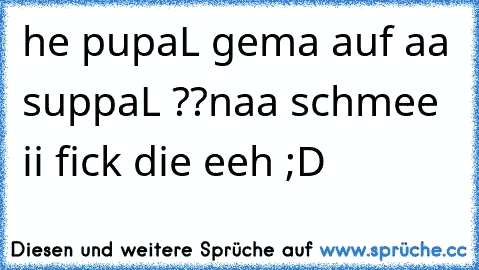 he pupaL gema auf aa suppaL ??
naa schmee ii fick die eeh ;D