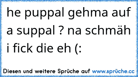 he puppal gehma auf a suppal ? na schmäh i fick die eh (: