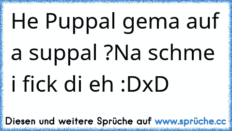 He Puppal gema auf a suppal ?
Na schme i fick di eh :D
xD