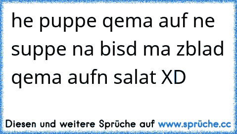 he puppe qema auf ne suppe na bisd ma zblad qema aufn salat XD