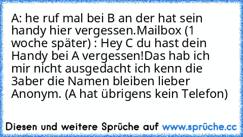 A: he ruf mal bei B an der hat sein handy hier vergessen.
Mailbox (1 woche später) : Hey C du hast dein Handy bei A vergessen!
Das hab ich mir nicht ausgedacht ich kenn die 3
aber die Namen bleiben lieber Anonym. (A hat übrigens kein Telefon)