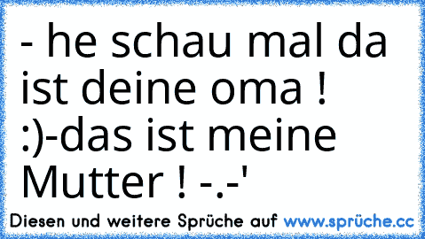 - he schau mal da ist deine oma ! :)
-das ist meine Mutter ! -.-'