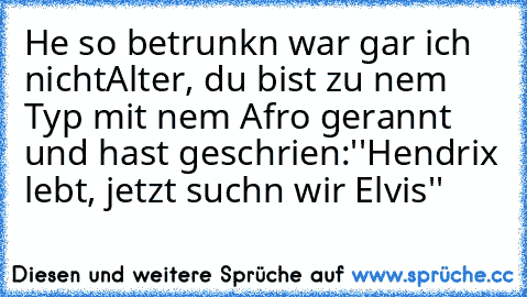 He so betrunkn war gar ich nicht
Alter, du bist zu nem Typ mit nem Afro gerannt und hast geschrien:''Hendrix lebt, jetzt suchn wir Elvis''