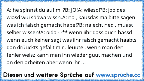 A: he spinnst du auf mi ?
B: JO!
A: wiieso!?
B: joo des wiasd wui sööwa wissn.
A: na , kausdas ma bitte sagen was ich falsch gemacht habe!?
B: na echt ned . muast selber wissen!
A: oida -.-
** wenn iihr dass auch hassd wenn euch keiner sagt was iihr falsch gemacht haabts dan drüückts gefällt mir . leuute . wenn man den fehler weisz kann man ihn wieder guut machen und an den arbeiten aber wenn ihr ...