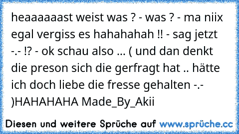 heaaaaaast weist was ? - was ? - ma niix egal vergiss es hahahahah !! - sag jetzt -.- !? - ok schau also ... ( und dan denkt die preson sich die gerfragt hat .. hätte ich doch liebe die fresse gehalten -.- )HAHAHAHA Made_By_Akii