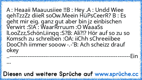 A : Heaaii Maauusiiee ♥!!
B : Hey .
A : Undd Wiee qehTzzZz diieR soOw.Meein HüPsCeerR? ♥
B : Es geht mir eig. ganz gut aber bin jz einbischen Verwirt :S!
A : WaarRrruum :O WaaaSs lLooZzz,SchönLiinqq :S?
B: Ali?!? Hör auf so zu so Komsch zu schreiben :O
A: iiChh sChreeiibee DooChh iimmer sooow -.-'
B: Ach scheizz drauf okey ..
-------------------------------------------------------------------
E...