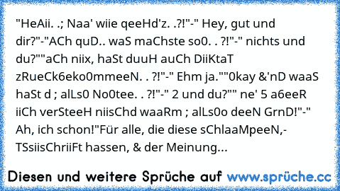 "HeAii. .; Naa' wiie qeeHd'z. .?!"
-" Hey, gut und dir?"
-"AµCh quD.. waS maChste so0. . ?!"
-" nichts und du?"
"aµCh niix, haSt duuH auCh DiiKtaT zµRueCk6eko0mmeeN. . ?!"
-" Ehm ja."
"0kay &'nD waaS haSt dµµ ; alLs0 No0tee. . ?!"
-" 2 und du?"
" ne' 5 a6eeR iiCh verSteeH niisChd waaRµµm ; alLs0o deeN GrµnD!"
-" Ah, ich schon!"
Für alle, die diese sChlaaMpeeN,- TµSsiisChriiFt hassen, & der Meinung...