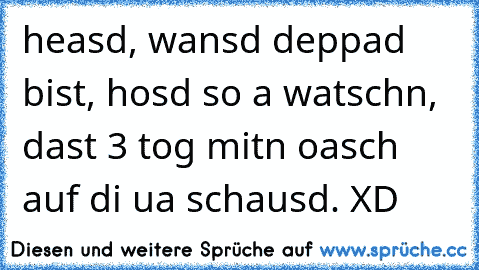 heasd, wansd deppad bist, hosd so a watschn, dast 3 tog mitn oasch auf di ua schausd. XD