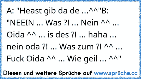 A: "Heast gib da de ...^^"
B: "NEEIN ... Was ?! ... Nein ^^ ... Oida ^^ ... is des ?! ... haha ... nein oda ?! ... Was zum ?! ^^ ... Fuck Oida ^^ ... Wie geil ... ^^"