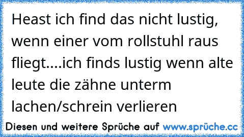 Heast ich find das nicht lustig, wenn einer vom rollstuhl raus fliegt....ich finds lustig wenn alte leute die zähne unterm lachen/schrein verlieren