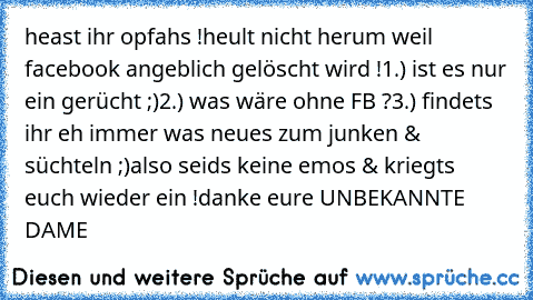 heast ihr opfahs !
heult nicht herum weil facebook angeblich gelöscht wird !
1.) ist es nur ein gerücht ;)
2.) was wäre ohne FB ?
3.) findets ihr eh immer was neues zum junken & süchteln ;)
also seids keine emos & kriegts euch wieder ein !
danke eure UNBEKANNTE DAME