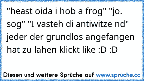 "heast oida i hob a frog" "jo. sog" "I vasteh di antiwitze nd" 
jeder der grundlos angefangen hat zu lahen klickt like :D :D