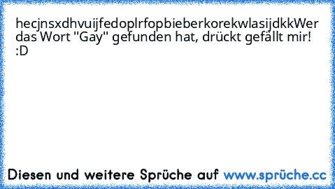 hecjnsxdhvuijfedoplrfopbieberkorekwlasijdkk
Wer das Wort ''Gay'' gefunden hat, drückt gefällt mir! :D