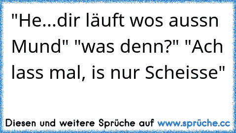 "He...dir läuft wos aussn Mund" "was denn?" "Ach lass mal, is nur Scheisse"