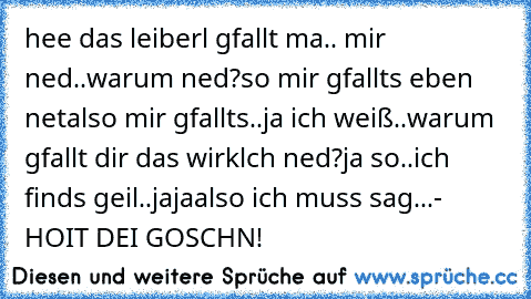 hee das leiberl gfallt ma.. mir ned..
warum ned?
so mir gfallts eben net
also mir gfallts..
ja ich weiß..
warum gfallt dir das wirklch ned?
ja so..
ich finds geil..
jaja
also ich muss sag...
- HOIT DEI GOSCHN!