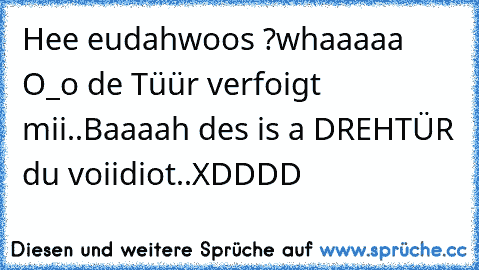 Hee eudah
woos ?
whaaaaa O_o de Tüür verfoigt mii..
Baaaah des is a DREHTÜR du voiidiot..
XDDDD