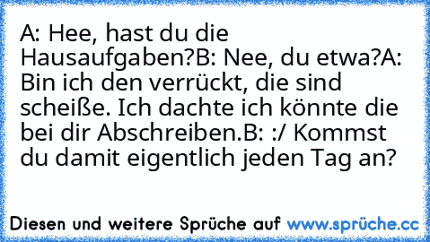 A: Hee, hast du die Hausaufgaben?
B: Nee, du etwa?
A: Bin ich den verrückt, die sind scheiße. Ich dachte ich könnte die bei dir Abschreiben.
B: :/ Kommst du damit eigentlich jeden Tag an?