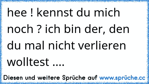 hee ! kennst du mich noch ? ich bin der, den du mal nicht verlieren wolltest ....