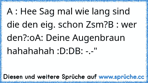 A : Hee Sag mal wie lang sind die den eig. schon Zsm?
B : wer den?:o
A: Deine Augenbraun hahahahah :D:D
B: -.-"