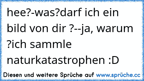 hee?
-was?
darf ich ein bild von dir ?-
-ja, warum ?
ich sammle naturkatastrophen :D