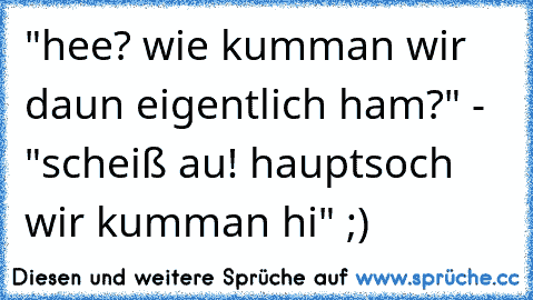 "hee? wie kumman wir daun eigentlich ham?" - "scheiß au! hauptsoch wir kumman hi" ;)