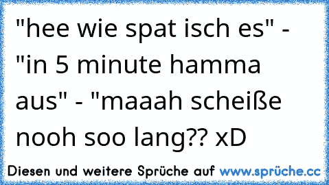 "hee wie spat isch es" - "in 5 minute hamma aus" - "maaah scheiße nooh soo lang?? xD