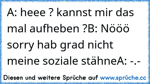 A: heee ? kannst mir das mal aufheben ?
B: Nööö sorry hab grad nicht meine soziale stähne
A: -.-