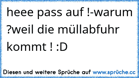 heee pass auf !
-warum ?
weil die müllabfuhr kommt ! :D