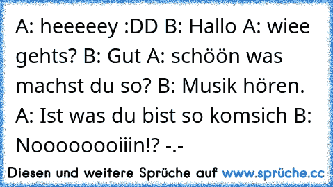 A: heeeeey :DD B: Hallo A: wiee gehts? B: Gut A: schöön was machst du so? B: Musik hören. A: Ist was du bist so komsich B: Noooooooiiin!? -.-