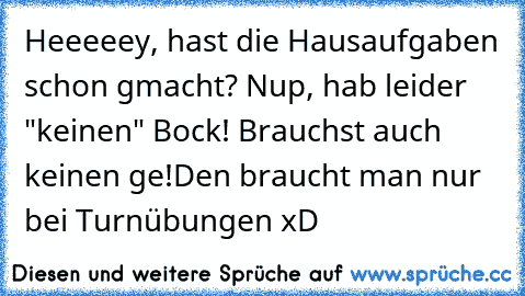 Heeeeey, hast die Hausaufgaben schon gmacht? Nup, hab leider "keinen" Bock! Brauchst auch keinen ge!Den braucht man nur bei Turnübungen xD