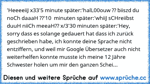 'HeeeeiiJ x33'
5 minute später:
'halL00ouw ?? biiszd du noCh daaaH ??'
10  minuten später:
'whiiJ sCHreiibst duuH niiCh meeaH?? x/3'
30 minuten später:
'Hey, sorry dass es solange gedauert hat dass ich zurück geschrieben habe, ich konnte deine Sprache nicht entziffern, und weil mir Google Übersetzer auch nicht weiterhelfen konnte musste ich meine 12 Jähre Schwester holen um mir den ganzen Scheiß z...