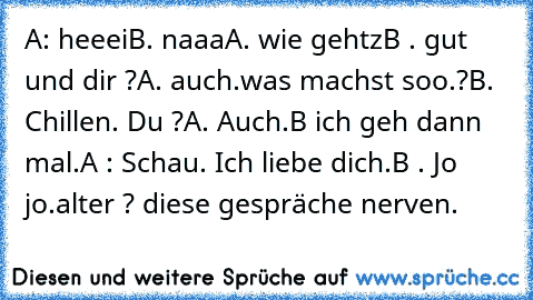 A: heeei
B. naaa
A. wie gehtz
B . gut und dir ?
A. auch.
was machst soo.?
B. Chillen. Du ?
A. Auch.
B ich geh dann mal.
A : Schau. Ich liebe dich.
B . Jo jo.
alter ? diese gespräche nerven.