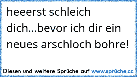 heeerst schleich dich...bevor ich dir ein neues arschloch bohre!