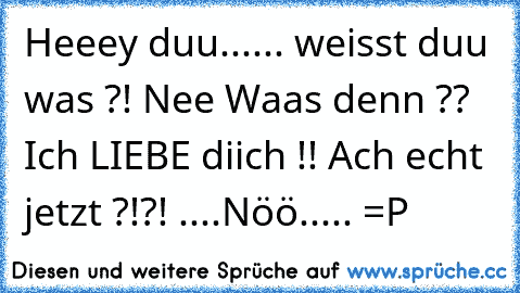 Heeey duu...... weisst duu was ?! Nee Waas denn ?? Ich LIEBE diich !! Ach echt jetzt ?!?! ....Nöö..... =P