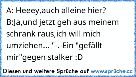 A: Heeey,auch alleine hier? ♥
B:Ja,und jetzt geh aus meinem schrank raus,ich will mich umziehen... "-.-
Ein "gefällt mir"gegen stalker :D