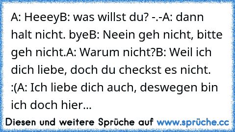 A: Heeey
B: was willst du? -.-
A: dann halt nicht. bye
B: Neein geh nicht, bitte geh nicht.
A: Warum nicht?
B: Weil ich dich liebe, doch du checkst es nicht. :(
A: Ich liebe dich auch, deswegen bin ich doch hier... ♥