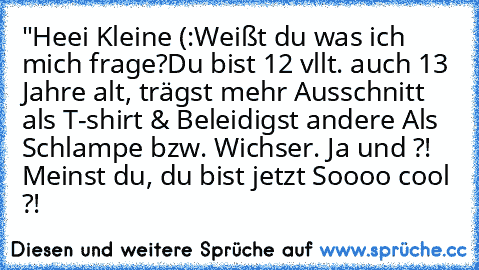 "Heei Kleine (:
Weißt du was ich mich frage?
Du bist 12 vllt. auch 13 Jahre alt, trägst mehr Ausschnitt als T-shirt & Beleidigst andere Als Schlampe bzw. Wichser. Ja und ?! Meinst du, du bist jetzt Soooo cool ?!