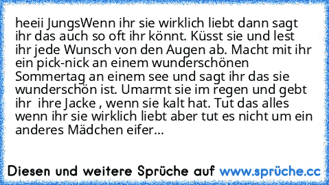 heeii Jungs
Wenn ihr sie wirklich liebt dann sagt ihr das auch so oft ihr könnt. Küsst sie und lest ihr jede Wunsch von den Augen ab. Macht mit ihr ein pick-nick an einem wunderschönen Sommertag an einem see und sagt ihr das sie wunderschön ist. Umarmt sie im regen und gebt ihr  ihre Jacke , wenn sie kalt hat. Tut das alles wenn ihr sie wirklich liebt aber tut es nicht um ein anderes Mädchen ei...