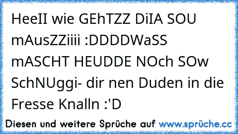 HeeII wie GEhTZZ DiIA SOU mAusZZiiii :DDDD
WaSS mASCHT HEUDDE NOch SOw SchNUggi
- dir nen Duden in die Fresse Knalln :'D