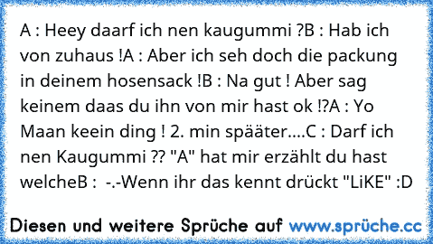 A : Heey daarf ich nen kaugummi ?
B : Hab ich von zuhaus !
A : Aber ich seh doch die packung in deinem hosensack !
B : Na gut ! Aber sag keinem daas du ihn von mir hast ok !?
A : Yo Maan keein ding ! 
2. min spääter....
C : Darf ich nen Kaugummi ?? "A" hat mir erzählt du hast welche
B :  -.-
Wenn ihr das kennt drückt "LiKE" :D