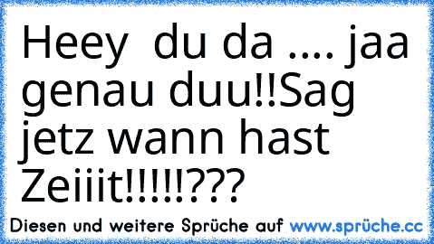 Heey  du da .... jaa genau duu!!
Sag jetz wann hast Zeiiit!!!!!???