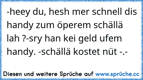 -heey du, hesh mer schnell dis handy zum öperem schällä lah ?
-sry han kei geld ufem handy.
 -schällä kostet nüt -.-