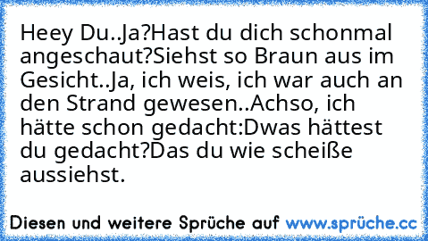 Heey Du..
Ja?
Hast du dich schonmal angeschaut?
Siehst so Braun aus im Gesicht..
Ja, ich weis, ich war auch an den Strand gewesen..
Achso, ich hätte schon gedacht:D
was hättest du gedacht?
Das du wie scheiße aussiehst.