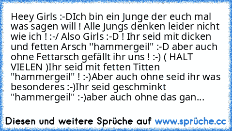 Heey Girls :-D
Ich bin ein Junge der euch mal was sagen will ! Alle Jungs denken leider nicht wie ich ! :-/ 
Also Girls :-D ! Ihr seid mit dicken und fetten Arsch ''hammergeil'' :-D aber auch ohne Fettarsch gefällt ihr uns ! :-) ( HALT VIELEN )
Ihr seid mit fetten Titten ''hammergeil'' ! :-)
Aber auch ohne seid ihr was besonderes :-)
Ihr seid geschminkt ''hammergeil'' :-)
aber auch ohne das gan...