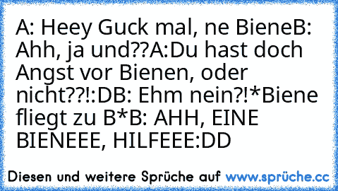 A: Heey Guck mal, ne Biene
B: Ahh, ja und??
A:Du hast doch Angst vor Bienen, oder nicht??!:D
B: Ehm nein?!
*Biene fliegt zu B*
B: AHH, EINE BIENEEE, HILFEEE
:DD